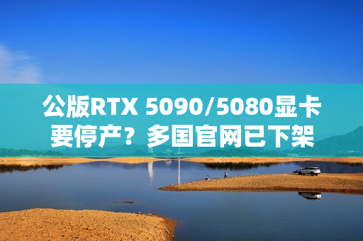 公版RTX 5090/5080显卡要停产？多国官网已下架