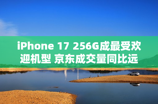iPhone 17 256G成最受欢迎机型 京东成交量同比远超上代