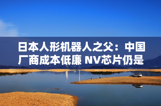 日本人形机器人之父：中国厂商成本低廉 NV芯片仍是关键