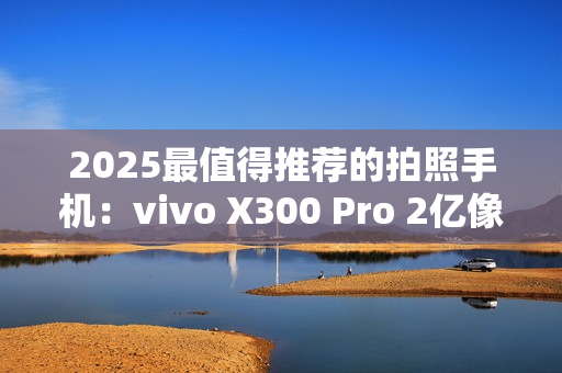 2025最值得推荐的拍照手机：vivo X300 Pro 2亿像素长焦巨出片