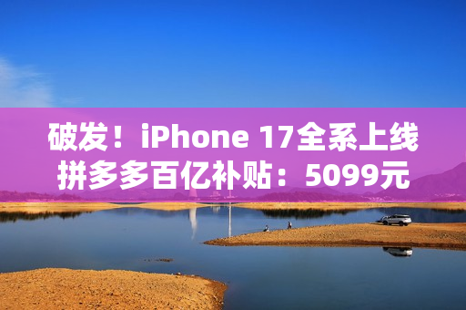 破发！iPhone 17全系上线拼多多百亿补贴：5099元起