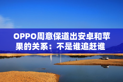 OPPO周意保道出安卓和苹果的关系：不是谁追赶谁 而是互相学习共同进步