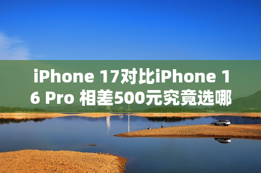 iPhone 17对比iPhone 16 Pro 相差500元究竟选哪个? iPhone 17对比iPhone 16 Pro 相差500元究竟选哪个?