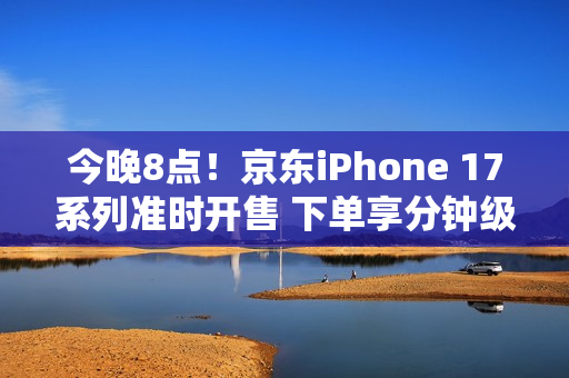 今晚8点！京东iPhone 17系列准时开售 下单享分钟级配送服务