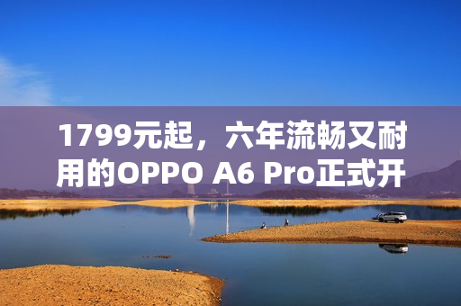 1799元起，六年流畅又耐用的OPPO A6 Pro正式开售
