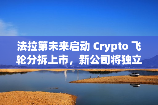 法拉第未来启动 Crypto 飞轮分拆上市，新公司将独立融资及运转
