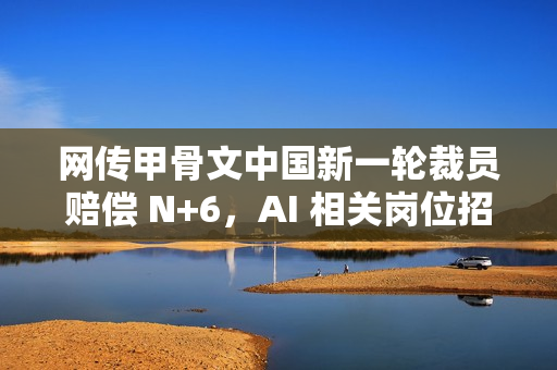 网传甲骨文中国新一轮裁员赔偿 N+6，AI 相关岗位招聘月薪 2 至 7 万元