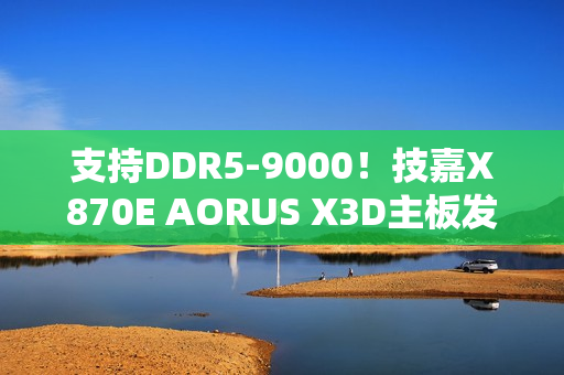 支持DDR5-9000！技嘉X870E AORUS X3D主板发布：游戏性能提升25%
