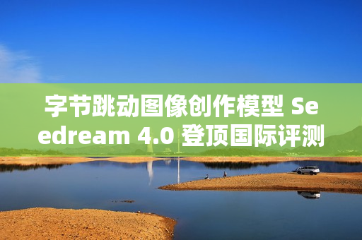字节跳动图像创作模型 Seedream 4.0 登顶国际评测排行榜