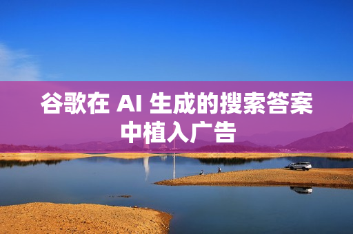 谷歌在 AI 生成的搜索答案中植入广告