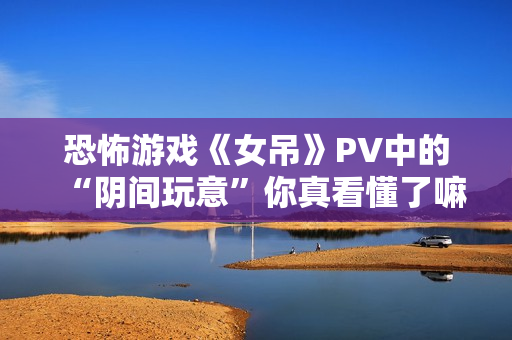 恐怖游戏《女吊》PV中的“阴间玩意”你真看懂了嘛？