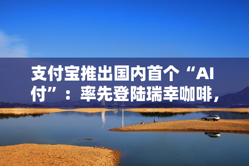 支付宝推出国内首个“AI 付”：率先登陆瑞幸咖啡，动动嘴就能下单支付