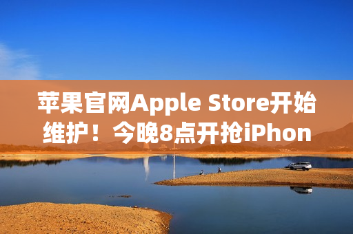 苹果官网Apple Store开始维护！今晚8点开抢iPhone 17系列 标准版超343万人预约