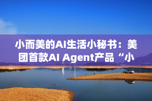 小而美的AI生活小秘书：美团首款AI Agent产品“小美”公测