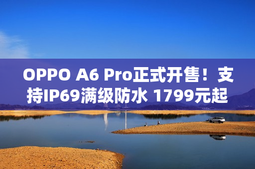 OPPO A6 Pro正式开售！支持IP69满级防水 1799元起