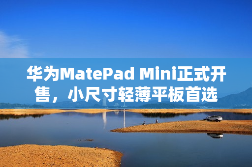 华为MatePad Mini正式开售，小尺寸轻薄平板首选