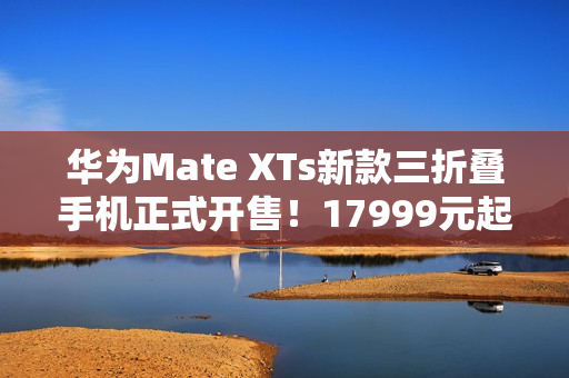 华为Mate XTs新款三折叠手机正式开售！17999元起