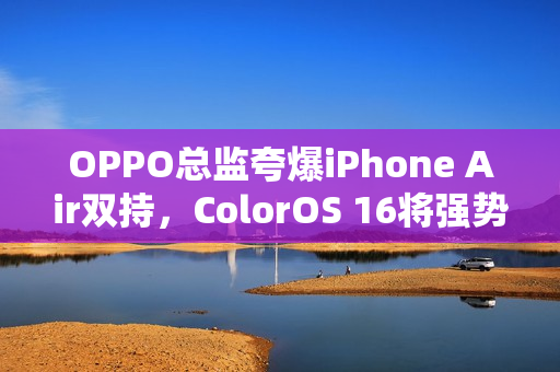 OPPO总监夸爆iPhone Air双持，ColorOS 16将强势打通苹果生态