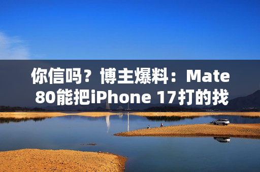 你信吗？博主爆料：Mate 80能把iPhone 17打的找不到北