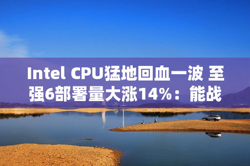 Intel CPU猛地回血一波 至强6部署量大涨14%：能战AMD了