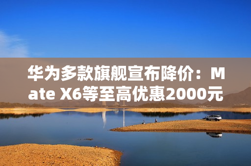 华为多款旗舰宣布降价：Mate X6等至高优惠2000元