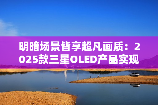 明暗场景皆享超凡画质:2025款三星OLED产品实现突破性创新 明暗场景皆享超凡画质:2025款三星OLED产品实现突破性创新