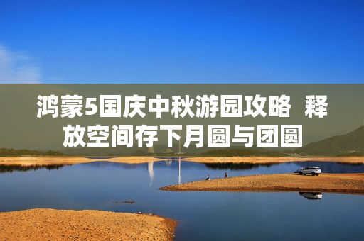 鸿蒙5国庆中秋游园攻略  释放空间存下月圆与团圆