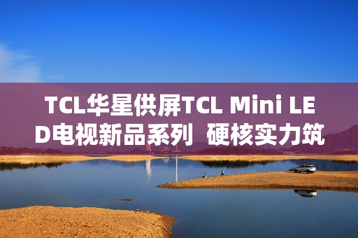 TCL华星供屏TCL Mini LED电视新品系列  硬核实力筑就画质新巅峰