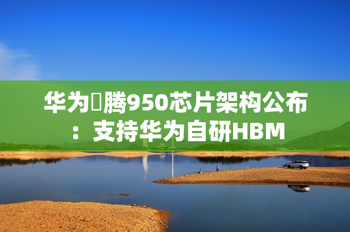华为昇腾950芯片架构公布：支持华为自研HBM