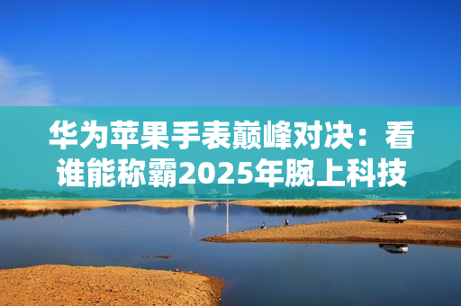 华为苹果手表巅峰对决：看谁能称霸2025年腕上科技