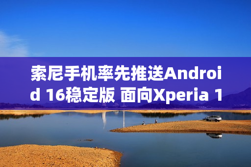 索尼手机率先推送Android 16稳定版 面向Xperia 1 VII