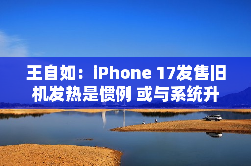 王自如：iPhone 17发售旧机发热是惯例 或与系统升级有关