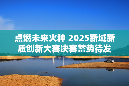点燃未来火种 2025新域新质创新大赛决赛蓄势待发 点燃未来火种 2025新域新质创新大赛决赛蓄势待发