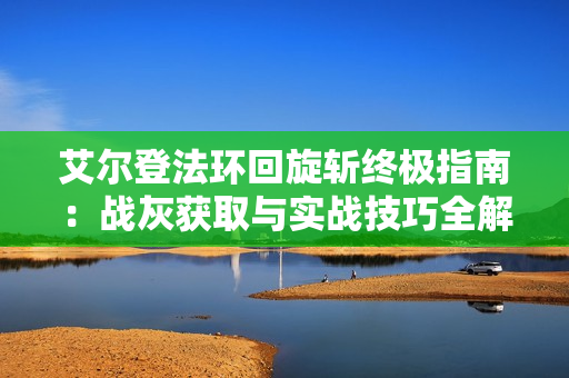 艾尔登法环回旋斩终极指南：战灰获取与实战技巧全解析
