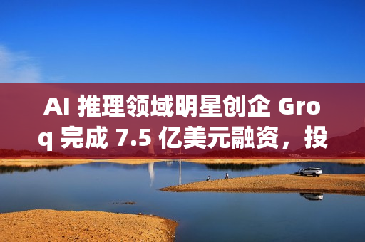 AI 推理领域明星创企 Groq 完成 7.5 亿美元融资，投后估值达 69 亿美元