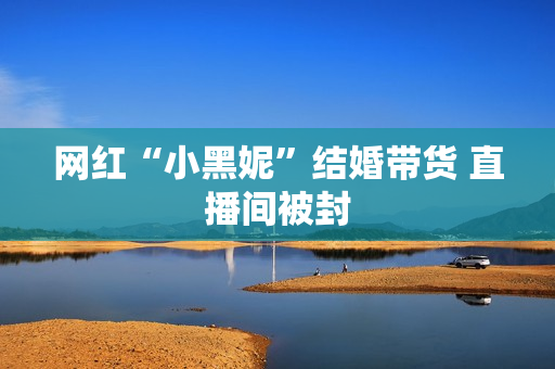 网红“小黑妮”结婚带货 直播间被封