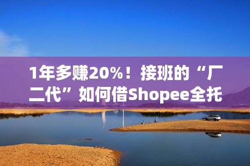1年多赚20%！接班的“厂二代”如何借Shopee全托管绝地翻盘？