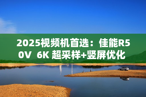2025视频机首选：佳能R50V  6K 超采样+竖屏优化  创作者的双修神器