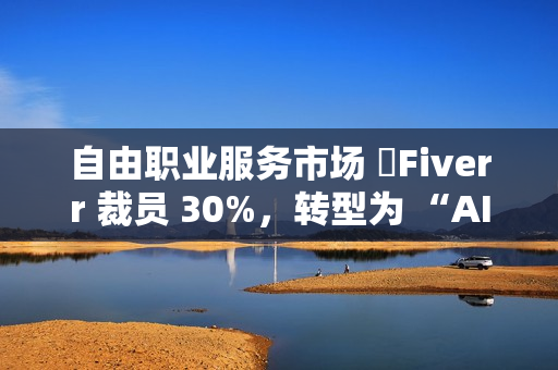 自由职业服务市场 ​Fiverr 裁员 30%，转型为 “AI 优先” 公司