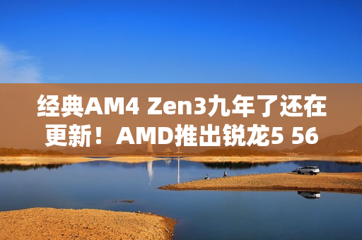 经典AM4 Zen3九年了还在更新！AMD推出锐龙5 5600F：频率比5600要低