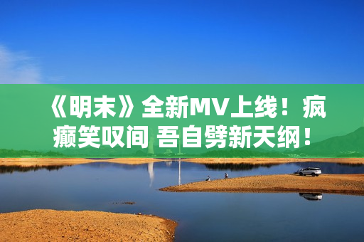 《明末》全新MV上线！疯癫笑叹间 吾自劈新天纲！