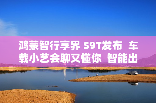 鸿蒙智行享界 S9T发布 车载小艺会聊又懂你 智能出行更省心 鸿蒙智行享界 S9T发布 车载小艺会聊又懂你 智能出行更省心