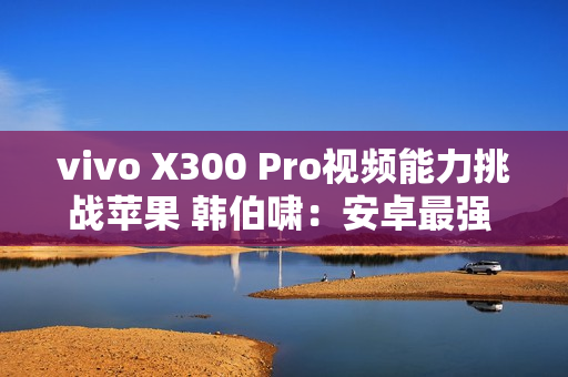 vivo X300 Pro视频能力挑战苹果 韩伯啸：安卓最强 没有之一