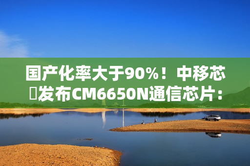 国产化率大于90%！中移芯昇发布CM6650N通信芯片：支持高轨、低轨卫星
