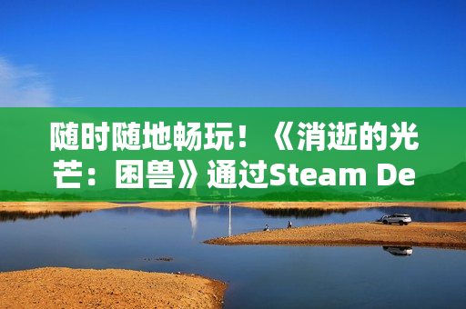 随时随地畅玩！《消逝的光芒：困兽》通过Steam Deck验证