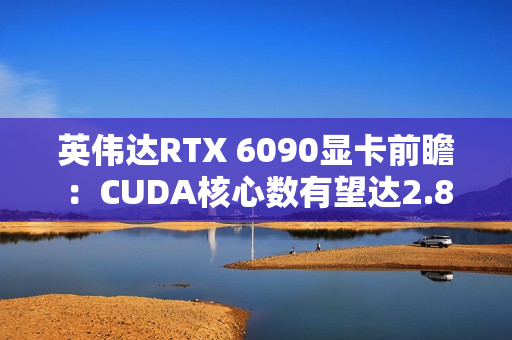 英伟达RTX 6090显卡前瞻:CUDA核心数有望达2.8万 英伟达RTX 6090显卡前瞻:CUDA核心数有望达2.8万