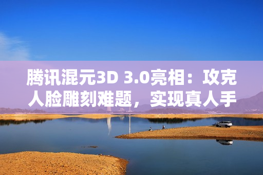 腾讯混元3D 3.0亮相：攻克人脸雕刻难题，实现真人手办自由