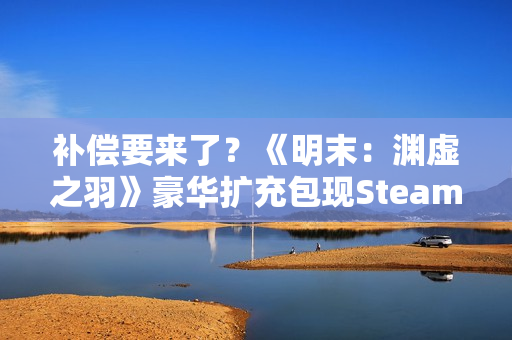 补偿要来了?《明末:渊虚之羽》豪华扩充包现Steam后台! 补偿要来了?《明末:渊虚之羽》豪华扩充包现Steam后台!