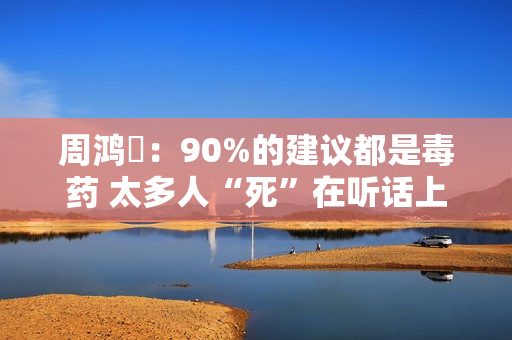 周鸿祎：90%的建议都是毒药 太多人“死”在听话上