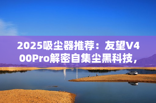 2025吸尘器推荐：友望V400Pro解密自集尘黑科技，自清洁功能真的不可或缺？